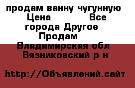  продам ванну чугунную › Цена ­ 7 000 - Все города Другое » Продам   . Владимирская обл.,Вязниковский р-н